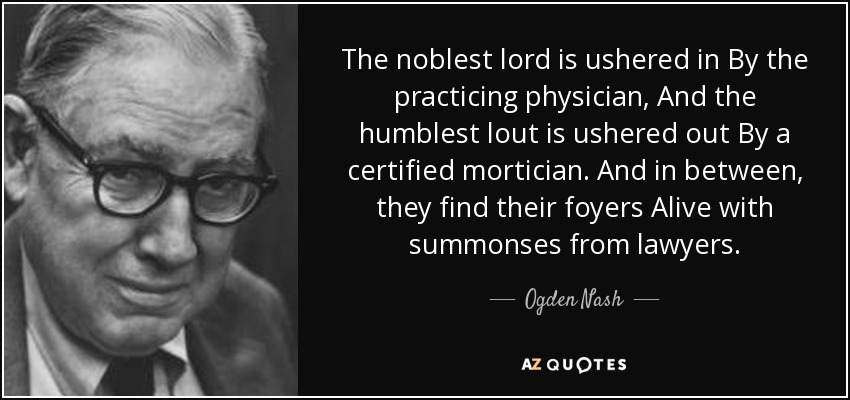 The noblest lord is ushered in By the practicing physician, And the humblest lout is ushered out By a certified mortician. And in between, they find their foyers Alive with summonses from lawyers. - Ogden Nash