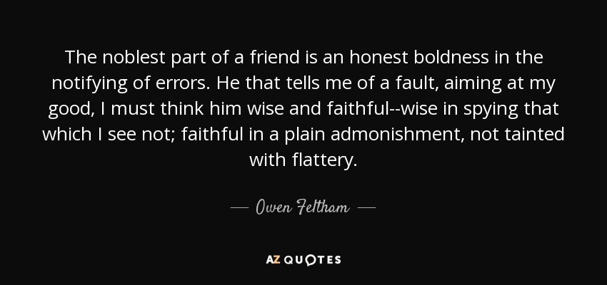 The noblest part of a friend is an honest boldness in the notifying of errors. He that tells me of a fault, aiming at my good, I must think him wise and faithful--wise in spying that which I see not; faithful in a plain admonishment, not tainted with flattery. - Owen Feltham