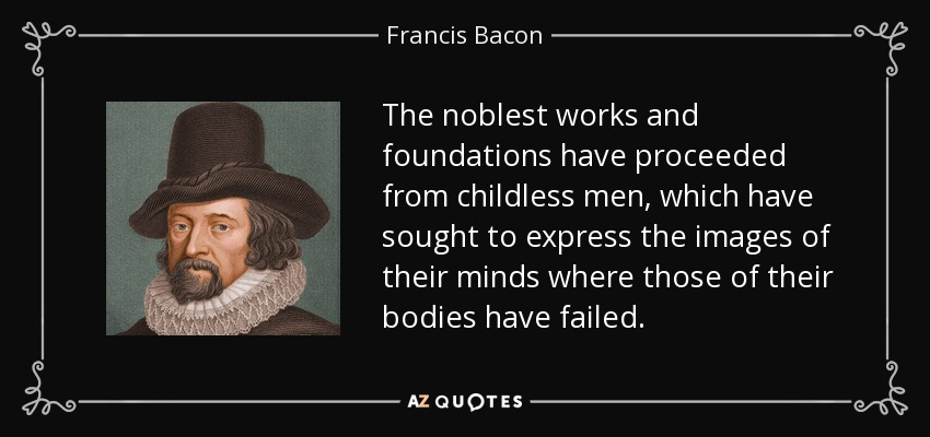 The noblest works and foundations have proceeded from childless men, which have sought to express the images of their minds where those of their bodies have failed. - Francis Bacon