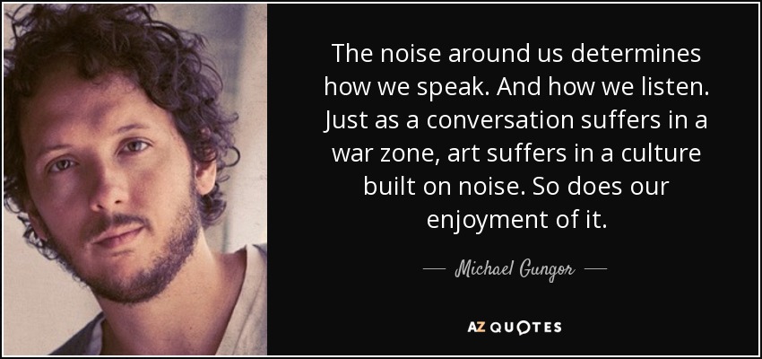 The noise around us determines how we speak. And how we listen. Just as a conversation suffers in a war zone, art suffers in a culture built on noise. So does our enjoyment of it. - Michael Gungor