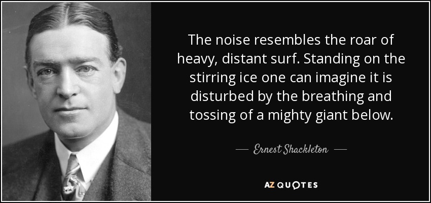 The noise resembles the roar of heavy, distant surf. Standing on the stirring ice one can imagine it is disturbed by the breathing and tossing of a mighty giant below. - Ernest Shackleton