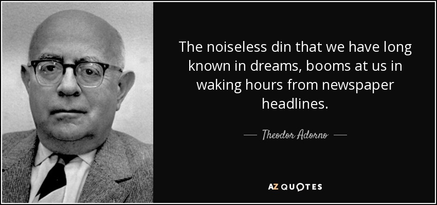 The noiseless din that we have long known in dreams, booms at us in waking hours from newspaper headlines. - Theodor Adorno
