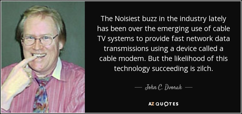 The Noisiest buzz in the industry lately has been over the emerging use of cable TV systems to provide fast network data transmissions using a device called a cable modem. But the likelihood of this technology succeeding is zilch. - John C. Dvorak