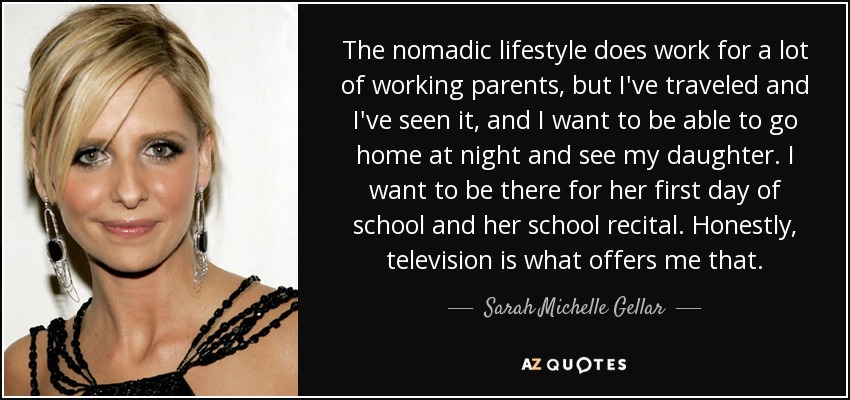 The nomadic lifestyle does work for a lot of working parents, but I've traveled and I've seen it, and I want to be able to go home at night and see my daughter. I want to be there for her first day of school and her school recital. Honestly, television is what offers me that. - Sarah Michelle Gellar