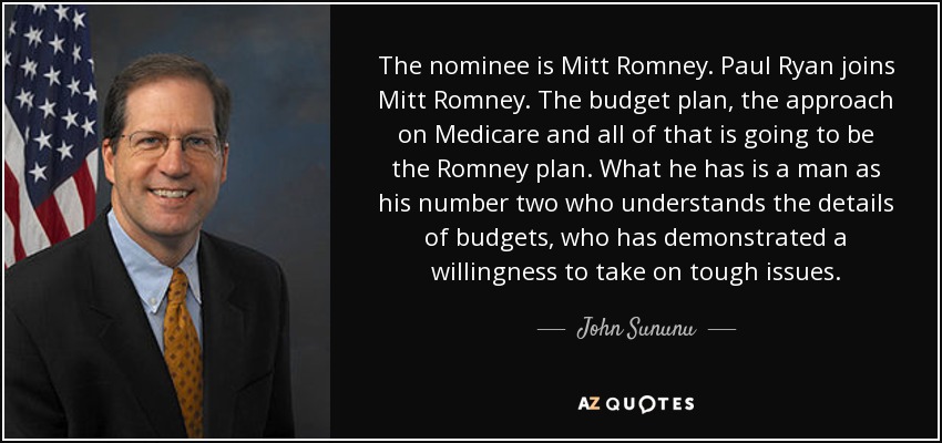 The nominee is Mitt Romney. Paul Ryan joins Mitt Romney. The budget plan, the approach on Medicare and all of that is going to be the Romney plan. What he has is a man as his number two who understands the details of budgets, who has demonstrated a willingness to take on tough issues. - John Sununu