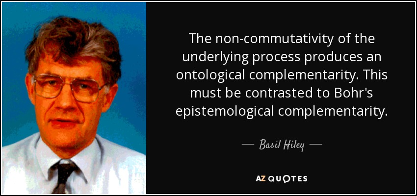 The non-commutativity of the underlying process produces an ontological complementarity. This must be contrasted to Bohr's epistemological complementarity. - Basil Hiley