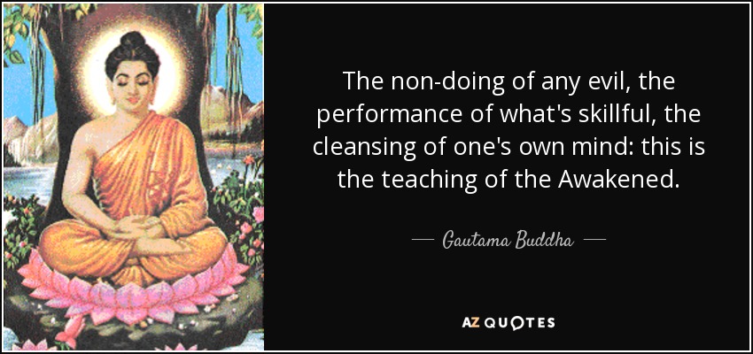 The non-doing of any evil, the performance of what's skillful, the cleansing of one's own mind: this is the teaching of the Awakened. - Gautama Buddha