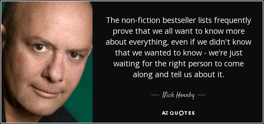 The non-fiction bestseller lists frequently prove that we all want to know more about everything, even if we didn't know that we wanted to know - we're just waiting for the right person to come along and tell us about it. - Nick Hornby