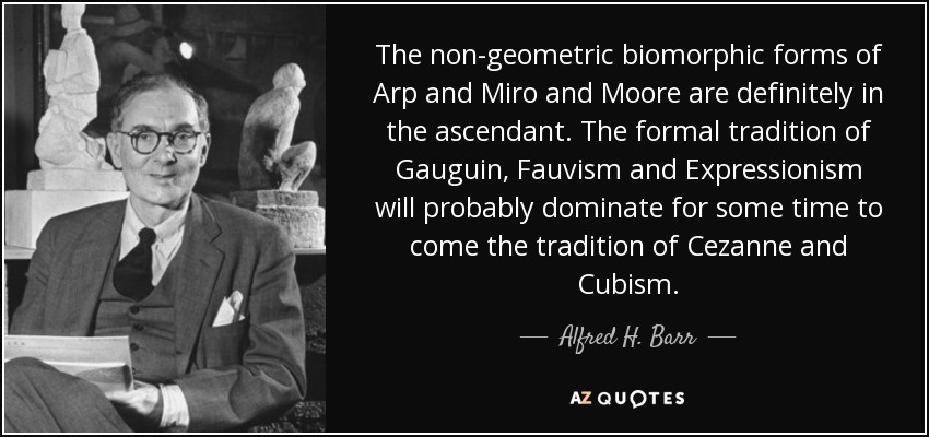 The non-geometric biomorphic forms of Arp and Miro and Moore are definitely in the ascendant. The formal tradition of Gauguin, Fauvism and Expressionism will probably dominate for some time to come the tradition of Cezanne and Cubism. - Alfred H. Barr, Jr.