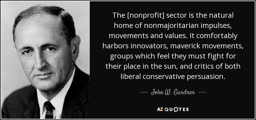 The [nonprofit] sector is the natural home of nonmajoritarian impulses, movements and values. It comfortably harbors innovators, maverick movements, groups which feel they must fight for their place in the sun, and critics of both liberal conservative persuasion. - John W. Gardner