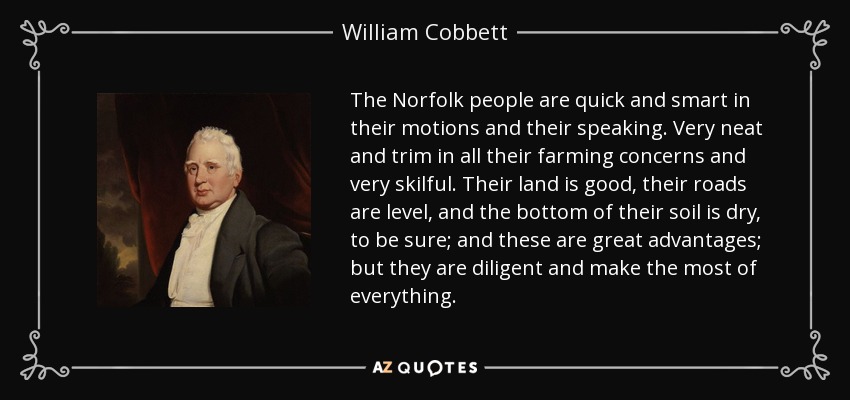 The Norfolk people are quick and smart in their motions and their speaking. Very neat and trim in all their farming concerns and very skilful. Their land is good, their roads are level, and the bottom of their soil is dry, to be sure; and these are great advantages; but they are diligent and make the most of everything. - William Cobbett