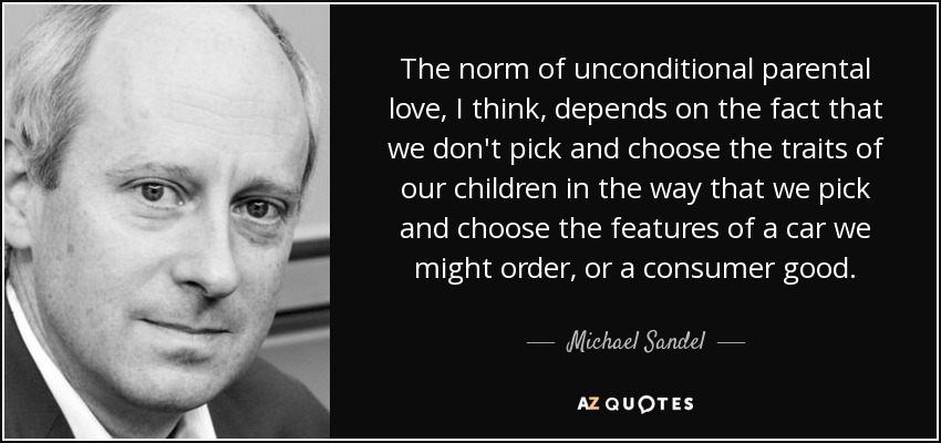 The norm of unconditional parental love, I think, depends on the fact that we don't pick and choose the traits of our children in the way that we pick and choose the features of a car we might order, or a consumer good. - Michael Sandel