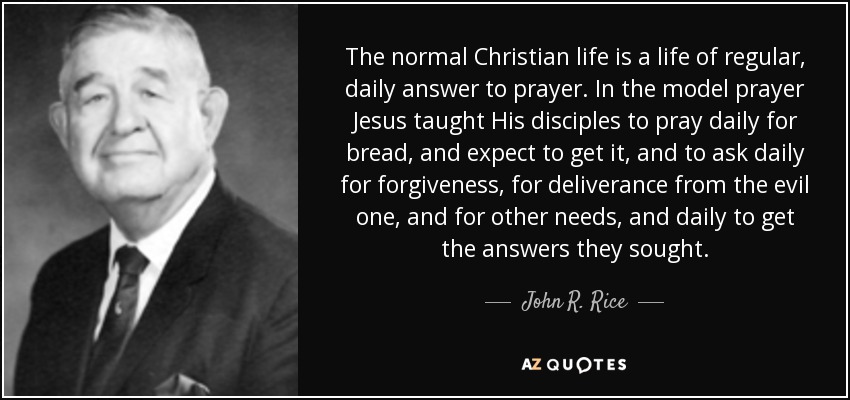 The normal Christian life is a life of regular, daily answer to prayer. In the model prayer Jesus taught His disciples to pray daily for bread, and expect to get it, and to ask daily for forgiveness, for deliverance from the evil one, and for other needs, and daily to get the answers they sought. - John R. Rice