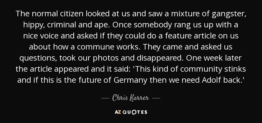 The normal citizen looked at us and saw a mixture of gangster, hippy, criminal and ape. Once somebody rang us up with a nice voice and asked if they could do a feature article on us about how a commune works. They came and asked us questions, took our photos and disappeared. One week later the article appeared and it said: 'This kind of community stinks and if this is the future of Germany then we need Adolf back.' - Chris Karrer