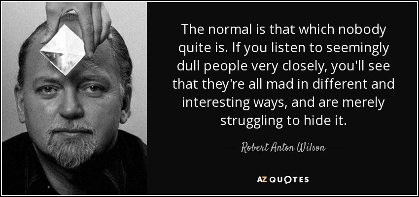 The normal is that which nobody quite is. If you listen to seemingly dull people very closely, you'll see that they're all mad in different and interesting ways, and are merely struggling to hide it. - Robert Anton Wilson