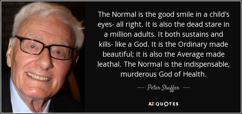 The Normal is the good smile in a child's eyes- all right. It is also the dead stare in a million adults. It both sustains and kills- like a God. It is the Ordinary made beautiful; it is also the Average made leathal. The Normal is the indispensable, murderous God of Health. - Peter Shaffer