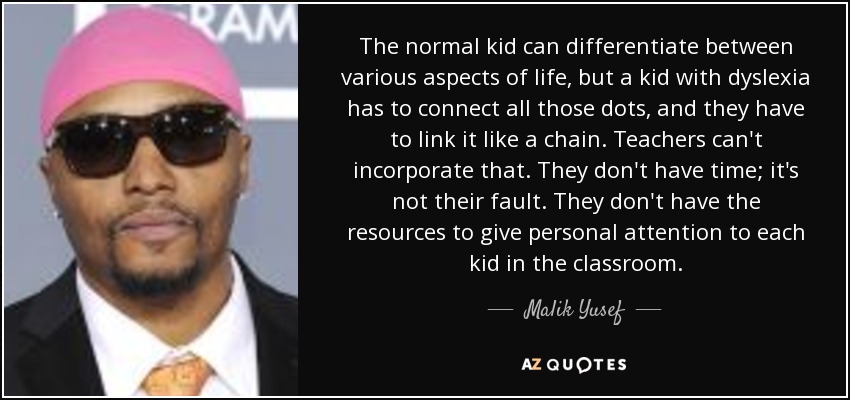 The normal kid can differentiate between various aspects of life, but a kid with dyslexia has to connect all those dots, and they have to link it like a chain. Teachers can't incorporate that. They don't have time; it's not their fault. They don't have the resources to give personal attention to each kid in the classroom. - Malik Yusef