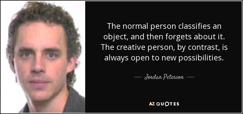 The normal person classifies an object, and then forgets about it. The creative person, by contrast, is always open to new possibilities. - Jordan Peterson