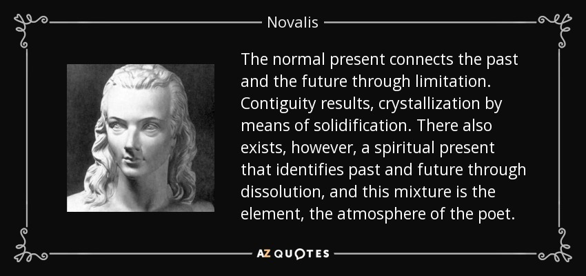 The normal present connects the past and the future through limitation. Contiguity results, crystallization by means of solidification. There also exists, however, a spiritual present that identifies past and future through dissolution, and this mixture is the element, the atmosphere of the poet. - Novalis