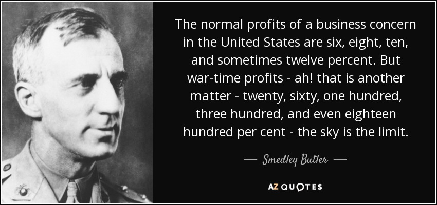 The normal profits of a business concern in the United States are six, eight, ten, and sometimes twelve percent. But war-time profits - ah! that is another matter - twenty, sixty, one hundred, three hundred, and even eighteen hundred per cent - the sky is the limit. - Smedley Butler