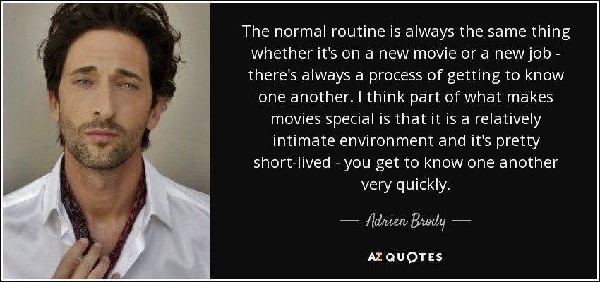 The normal routine is always the same thing whether it's on a new movie or a new job - there's always a process of getting to know one another. I think part of what makes movies special is that it is a relatively intimate environment and it's pretty short-lived - you get to know one another very quickly. - Adrien Brody