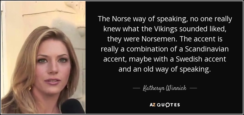 The Norse way of speaking, no one really knew what the Vikings sounded liked, they were Norsemen. The accent is really a combination of a Scandinavian accent, maybe with a Swedish accent and an old way of speaking. - Katheryn Winnick