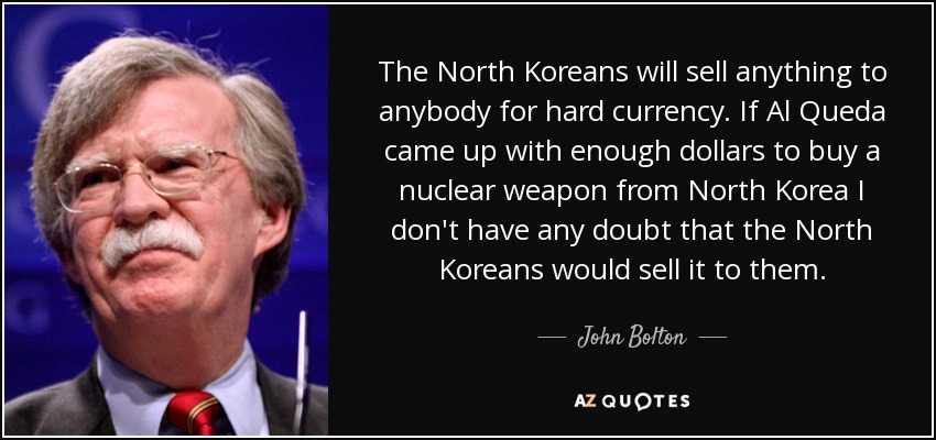 The North Koreans will sell anything to anybody for hard currency. If Al Queda came up with enough dollars to buy a nuclear weapon from North Korea I don't have any doubt that the North Koreans would sell it to them. - John Bolton