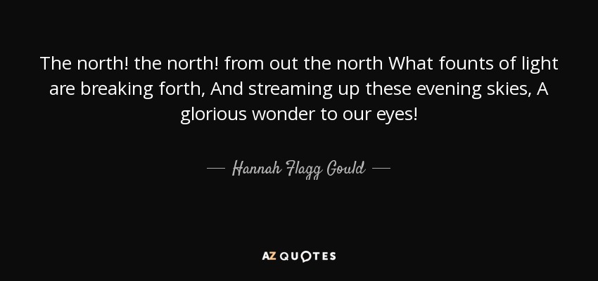 The north! the north! from out the north What founts of light are breaking forth, And streaming up these evening skies, A glorious wonder to our eyes! - Hannah Flagg Gould