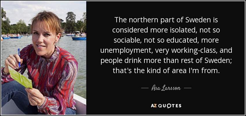 The northern part of Sweden is considered more isolated, not so sociable, not so educated, more unemployment, very working-class, and people drink more than rest of Sweden; that's the kind of area I'm from. - Asa Larsson