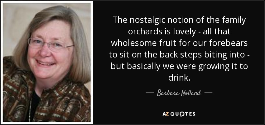 The nostalgic notion of the family orchards is lovely - all that wholesome fruit for our forebears to sit on the back steps biting into - but basically we were growing it to drink. - Barbara Holland