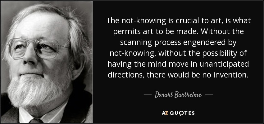 The not-knowing is crucial to art, is what permits art to be made. Without the scanning process engendered by not-knowing, without the possibility of having the mind move in unanticipated directions, there would be no invention. - Donald Barthelme