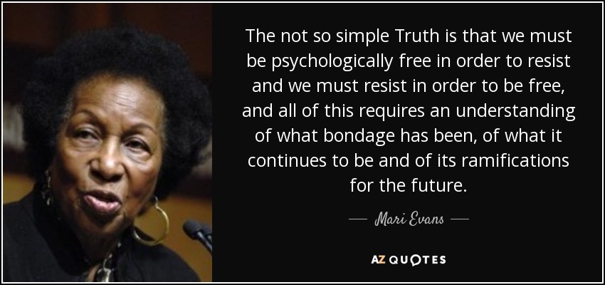The not so simple Truth is that we must be psychologically free in order to resist and we must resist in order to be free, and all of this requires an understanding of what bondage has been, of what it continues to be and of its ramifications for the future. - Mari Evans
