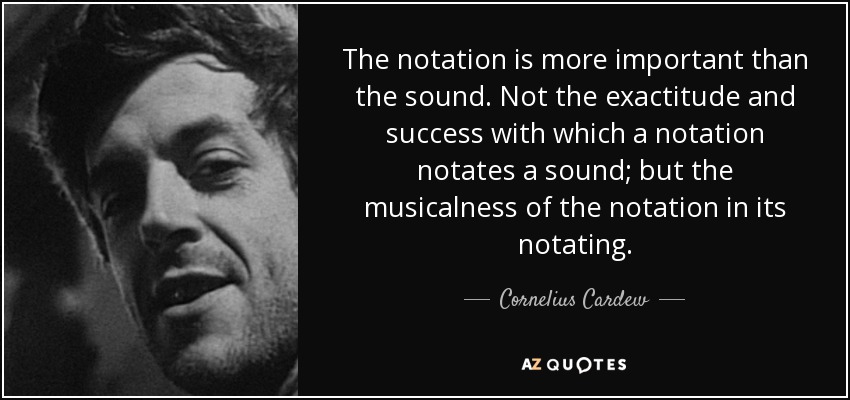 The notation is more important than the sound. Not the exactitude and success with which a notation notates a sound; but the musicalness of the notation in its notating. - Cornelius Cardew