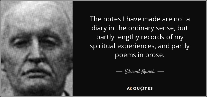 The notes I have made are not a diary in the ordinary sense, but partly lengthy records of my spiritual experiences, and partly poems in prose. - Edvard Munch