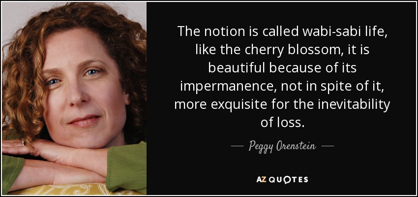 The notion is called wabi-sabi life, like the cherry blossom, it is beautiful because of its impermanence, not in spite of it, more exquisite for the inevitability of loss. - Peggy Orenstein