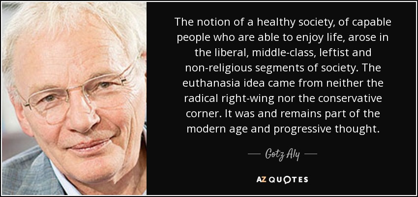 The notion of a healthy society, of capable people who are able to enjoy life, arose in the liberal, middle-class, leftist and non-religious segments of society. The euthanasia idea came from neither the radical right-wing nor the conservative corner. It was and remains part of the modern age and progressive thought. - Gotz Aly