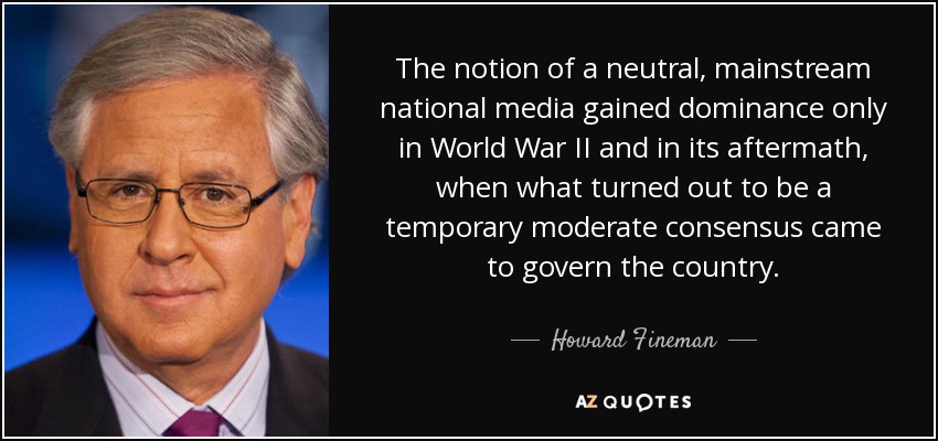 The notion of a neutral, mainstream national media gained dominance only in World War II and in its aftermath, when what turned out to be a temporary moderate consensus came to govern the country. - Howard Fineman