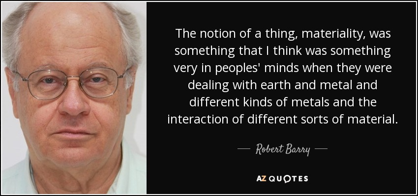 The notion of a thing, materiality, was something that I think was something very in peoples' minds when they were dealing with earth and metal and different kinds of metals and the interaction of different sorts of material. - Robert Barry