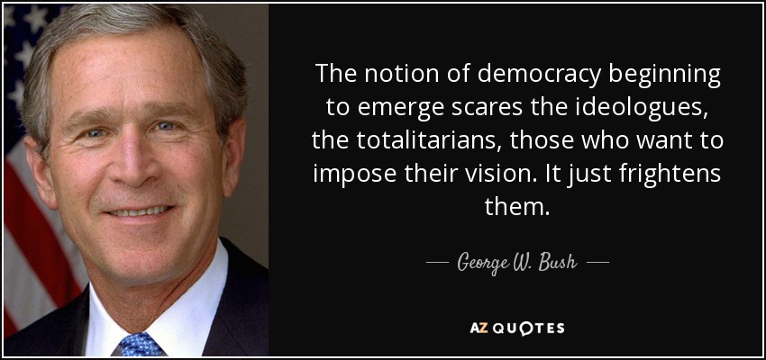 The notion of democracy beginning to emerge scares the ideologues, the totalitarians, those who want to impose their vision. It just frightens them. - George W. Bush