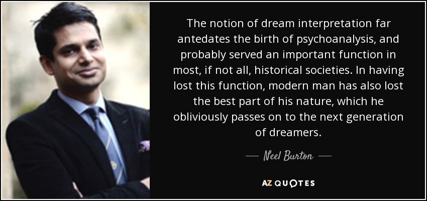 The notion of dream interpretation far antedates the birth of psychoanalysis, and probably served an important function in most, if not all, historical societies. In having lost this function, modern man has also lost the best part of his nature, which he obliviously passes on to the next generation of dreamers. - Neel Burton