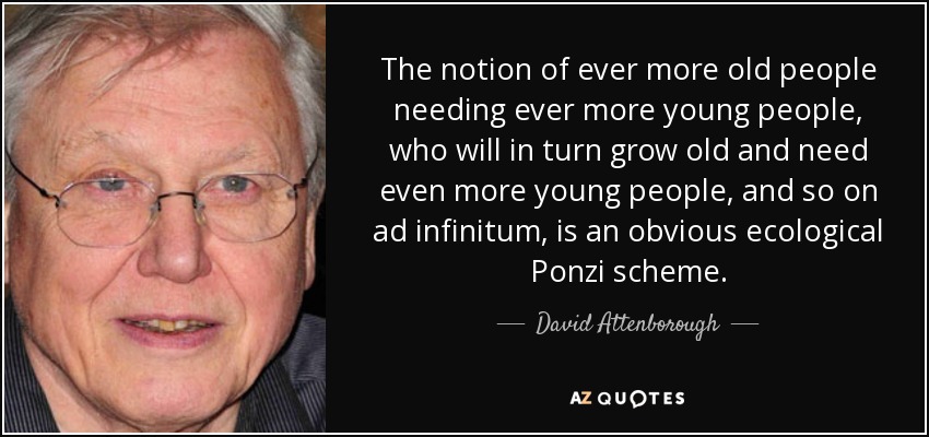 The notion of ever more old people needing ever more young people, who will in turn grow old and need even more young people, and so on ad infinitum, is an obvious ecological Ponzi scheme. - David Attenborough