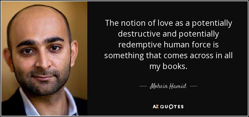 The notion of love as a potentially destructive and potentially redemptive human force is something that comes across in all my books. - Mohsin Hamid