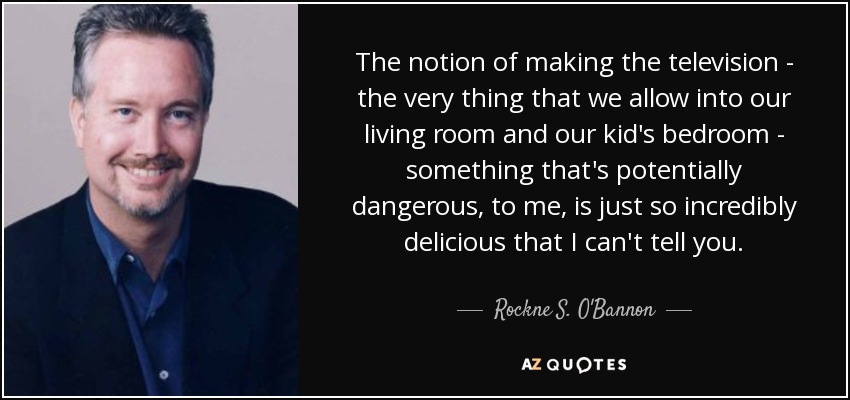The notion of making the television - the very thing that we allow into our living room and our kid's bedroom - something that's potentially dangerous, to me, is just so incredibly delicious that I can't tell you. - Rockne S. O'Bannon