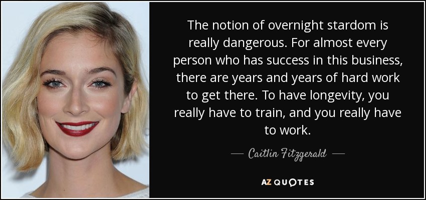 The notion of overnight stardom is really dangerous. For almost every person who has success in this business, there are years and years of hard work to get there. To have longevity, you really have to train, and you really have to work. - Caitlin Fitzgerald