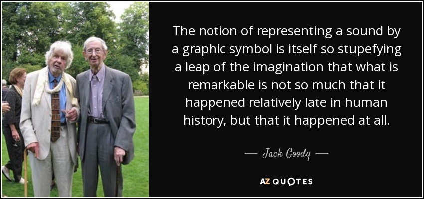 The notion of representing a sound by a graphic symbol is itself so stupefying a leap of the imagination that what is remarkable is not so much that it happened relatively late in human history, but that it happened at all. - Jack Goody