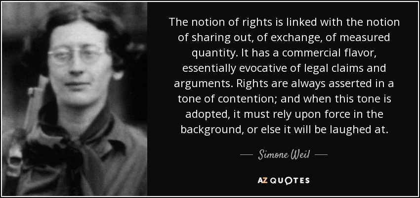 The notion of rights is linked with the notion of sharing out, of exchange, of measured quantity. It has a commercial flavor, essentially evocative of legal claims and arguments. Rights are always asserted in a tone of contention; and when this tone is adopted, it must rely upon force in the background, or else it will be laughed at. - Simone Weil