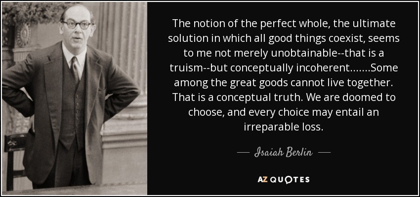 The notion of the perfect whole, the ultimate solution in which all good things coexist, seems to me not merely unobtainable--that is a truism--but conceptually incoherent. ......Some among the great goods cannot live together. That is a conceptual truth. We are doomed to choose, and every choice may entail an irreparable loss. - Isaiah Berlin