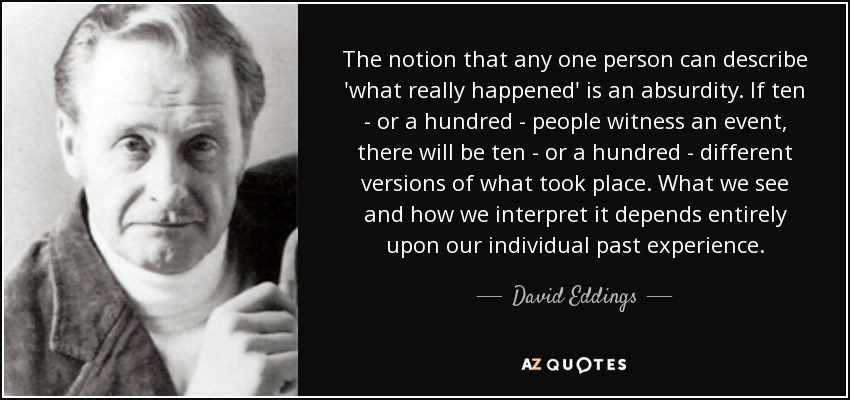 The notion that any one person can describe 'what really happened' is an absurdity. If ten - or a hundred - people witness an event, there will be ten - or a hundred - different versions of what took place. What we see and how we interpret it depends entirely upon our individual past experience. - David Eddings