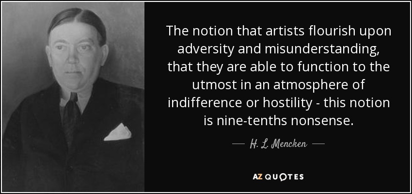 The notion that artists flourish upon adversity and misunderstanding, that they are able to function to the utmost in an atmosphere of indifference or hostility - this notion is nine-tenths nonsense. - H. L. Mencken