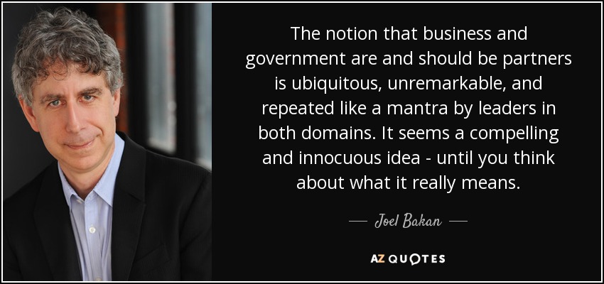 The notion that business and government are and should be partners is ubiquitous, unremarkable, and repeated like a mantra by leaders in both domains. It seems a compelling and innocuous idea - until you think about what it really means. - Joel Bakan
